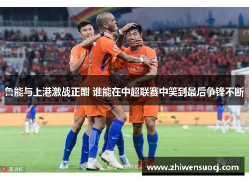 鲁能与上港激战正酣 谁能在中超联赛中笑到最后争锋不断